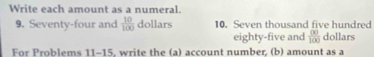 Write each amount as a numeral. 
9. Seventy-four and  10/100  dollars 10. Seven thousand five hundred 
eighty-five and  00/100  dollars 
For Problems 11-15, write the (a) account number, (b) amount as a