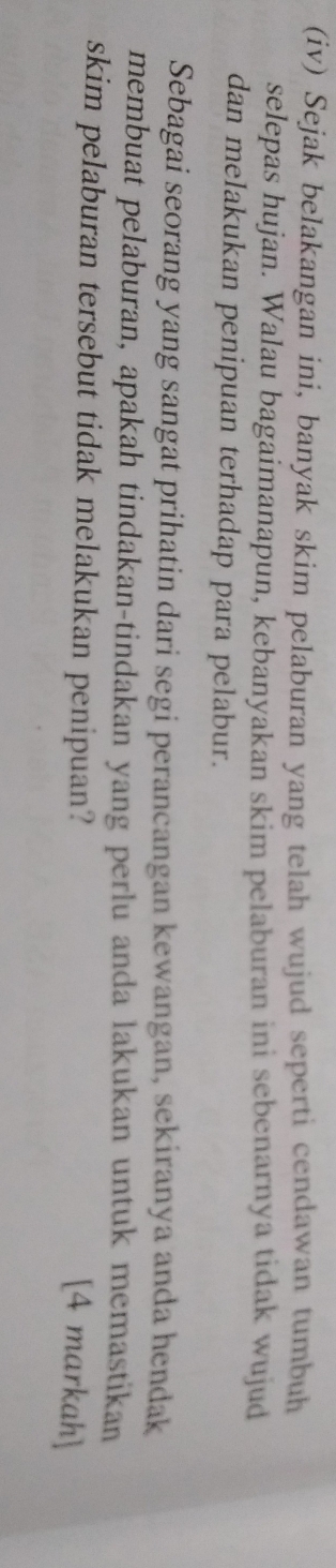 (iv) Sejak belakangan ini, banyak skim pelaburan yang telah wujud seperti cendawan tumbuh 
selepas hujan. Walau bagaimanapun, kebanyakan skim pelaburan ini sebenarnya tidak wujud 
dan melakukan penipuan terhadap para pelabur. 
Sebagai seorang yang sangat prihatin dari segi perancangan kewangan, sekiranya anda hendak 
membuat pelaburan, apakah tindakan-tindakan yang perlu anda lakukan untuk memastikan 
skim pelaburan tersebut tidak melakukan penipuan? 
[4 markah]