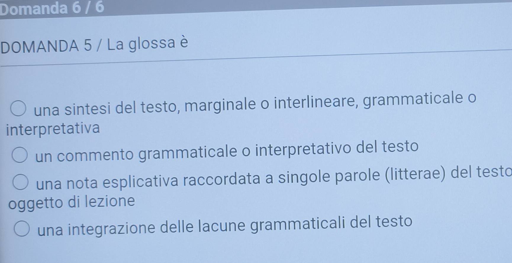 Domanda 6 / 6 
DOMANDA 5 / La glossa è 
una sintesi del testo, marginale o interlineare, grammaticale o 
interpretativa 
un commento grammaticale o interpretativo del testo 
una nota esplicativa raccordata a singole parole (litterae) del testo 
oggetto di lezione 
una integrazione delle lacune grammaticali del testo