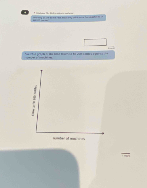 A machine fills 200 bottles in an hour. 
fil 200 bottles? Working ot the same rate, how long will it take five machines to 
J mark 
Sketch a graph of the time taken to fill 200 bottles against the 
number of machines 
1 mark