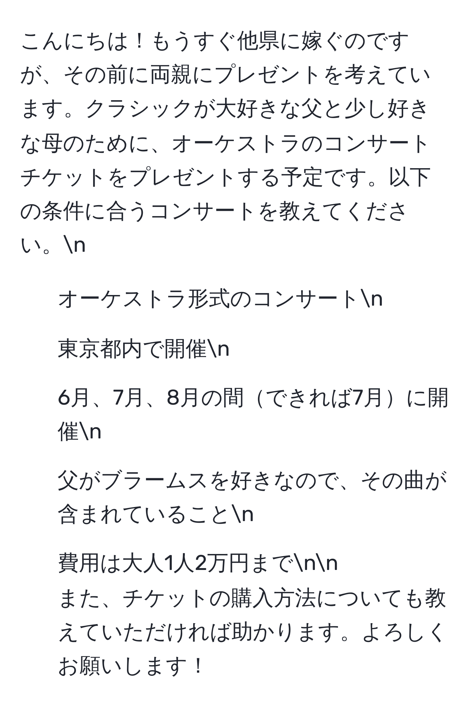 こんにちは！もうすぐ他県に嫁ぐのですが、その前に両親にプレゼントを考えています。クラシックが大好きな父と少し好きな母のために、オーケストラのコンサートチケットをプレゼントする予定です。以下の条件に合うコンサートを教えてください。n
- オーケストラ形式のコンサートn
- 東京都内で開催n
- 6月、7月、8月の間できれば7月に開催n
- 父がブラームスを好きなので、その曲が含まれていることn
- 費用は大人1人2万円までnn
また、チケットの購入方法についても教えていただければ助かります。よろしくお願いします！