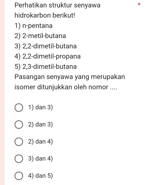 Perhatikan struktur senyawa
*
hidrokarbon berikut!
1) n-pentana
2) 2 -metil-butana
3) 2, 2 -dimetil-butana
4) 2, 2 -dimetil-propana
5) 2, 3 -dimetil-butana
Pasangan senyawa yang merupakan
isomer ditunjukkan oleh nomor ....
1) dan 3)
2) dan 3)
2) dan 4)
3) dan 4)
4) dan 5)