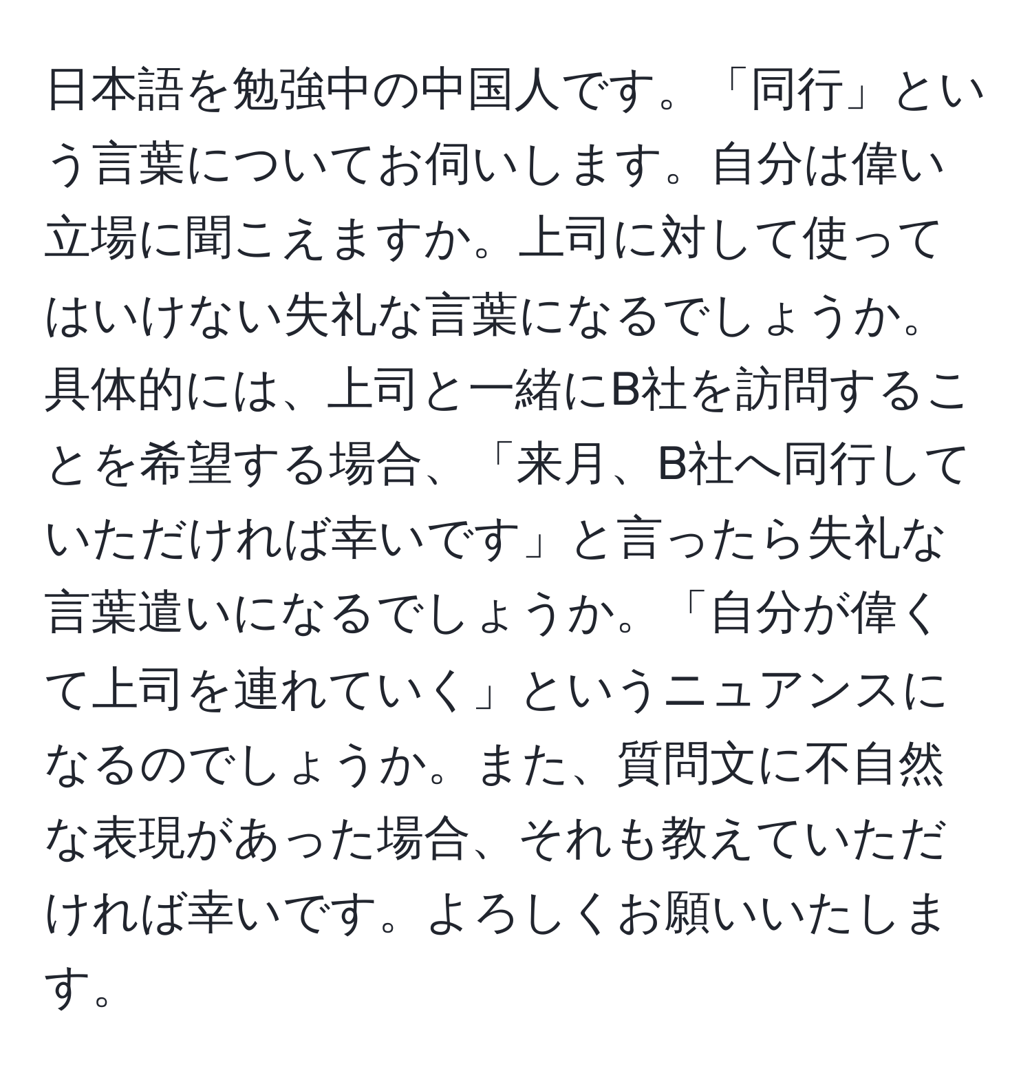 日本語を勉強中の中国人です。「同行」という言葉についてお伺いします。自分は偉い立場に聞こえますか。上司に対して使ってはいけない失礼な言葉になるでしょうか。具体的には、上司と一緒にB社を訪問することを希望する場合、「来月、B社へ同行していただければ幸いです」と言ったら失礼な言葉遣いになるでしょうか。「自分が偉くて上司を連れていく」というニュアンスになるのでしょうか。また、質問文に不自然な表現があった場合、それも教えていただければ幸いです。よろしくお願いいたします。