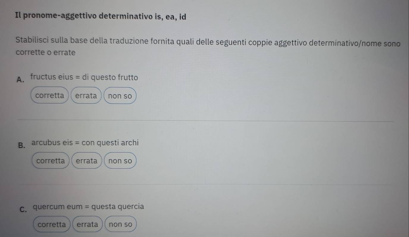 Il pronome-aggettivo determinativo is, ea, id
Stabilisci sulla base della traduzione fornita quali delle seguenti coppie aggettivo determinativo/nome sono
corrette o errate
A. fructus eius = di questo frutto
corretta errata non so
B. arcubus eis = con questi archi
corretta errata non so
c. quercum eum = questa quercia
corretta errata non so