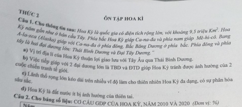 Thức 2
Ôn tập hoa kì
Câu 1, Cho thông tin sau: Hoa Kỳ là quốc gia có diện tích rộng lớn, với khoảng 9, 5 triệu Km^2. Hoa
Kỳ năm gần như ở bán cầu Tây. Phía bắc Hoa Kỳ giáp Ca-na-đa và phía nam giáp .Mê-hi-cô. Bang
A-la-xea (Alaska) giáp với Ca-na-đa ở phía đông, Bắc Băng Dương ở phia bắc. Phía đông và phía
tây là hai đại dương lớn: Thái Bình Dương và Đại Tây Dương.''
*) Vị trí địa lí của Hoa Kỳ thuận lợi giao lưu với Tây Âu qua Thái Bình Dương.
b) Việc tiếp giáp với 2 đại dương lớn là TBD và ĐTD giúp Hoa Kỳ tránh được ảnh hưởng của 2
cuộc chiến tranh tế giới.
() Lãnh thổ rọng lớn kéo dài trên nhiều vĩ độ làm cho thiên nhiên Hoa Kỳ đa dạng, có sự phân hóa
sâu sắc.
d) Hoa Kỷ là đất nước ít bị ảnh hưởng của thiên tai.
Cầu 2. Cho bảng số liệu: CƠ CÁU GDP CÚA HOA KỲ, NăM 2010 VÀ 2020 (Đơn vị: %)
Năm