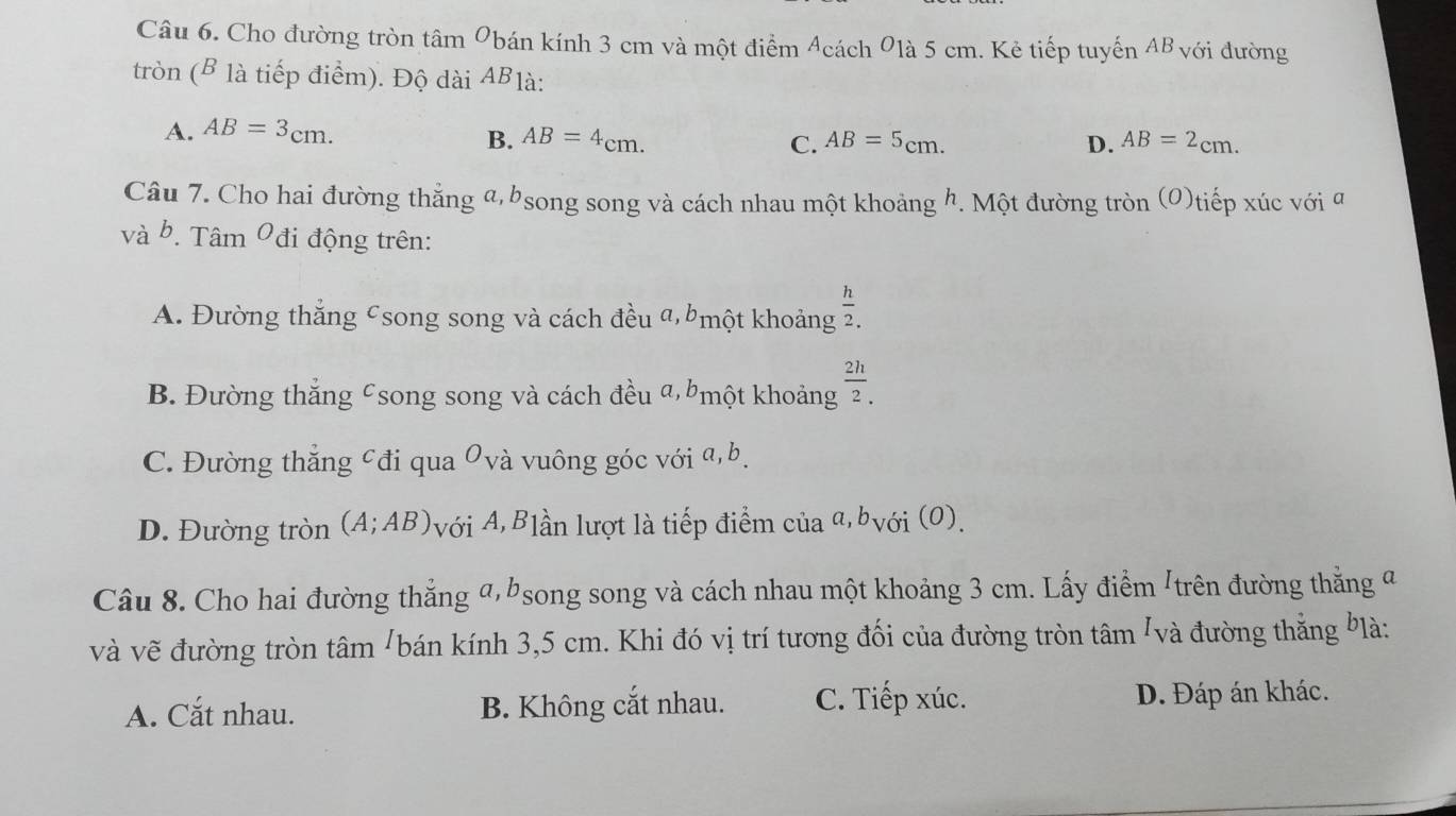 Cho đường tròn tâm Obán kính 3 cm và một điểm Acách 01à 5 cm. Kẻ tiếp tuyến AB với đường
tròn (B là tiếp điểm). Độ dài ABlà:
A. AB=3_cm.
B. AB=4cm. C. AB=5cm. D. AB=2_cm.
Câu 7. Cho hai đường thẳng a, bsong song và cách nhau một khoảng h. Một đường tròn (O)tiếp xúc với a
và b. Tâm O đi động trên:
A. Đường thắng csong song và cách đều a, một khoảng  h/2. 
B. Đường thắng csong song và cách đều a, một khoảng  2h/2. _.
C. Đường thắng cđi qua Ovà vuông góc với a, b.
D. Đường tròn (A;AB) Avới A, Blần lượt là tiếp điểm của α,bvới (0).
Câu 8. Cho hai đường thắng a, bsong song và cách nhau một khoảng 3 cm. Lấy điểm /trên đường thắng a
và vẽ đường tròn tâm /bán kính 3,5 cm. Khi đó vị trí tương đối của đường tròn tâm /và đường thẳng Ylà:
A. Cắt nhau. B. Không cắt nhau. C. Tiếp xúc. D. Đáp án khác.