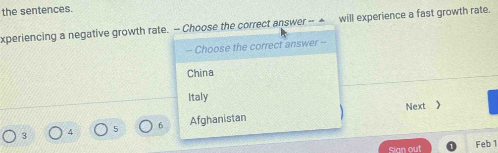 the sentences.
xperiencing a negative growth rate. -- Choose the correct answer -- ▲ will experience a fast growth rate.
-- Choose the correct answer --
China
Italy
Next 》
3 4 5 6 Afghanistan
Sian out
Feb 1