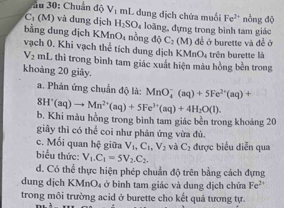 ầu 30: Chuẩn độ V_1 mL dung dịch chứa muối Fe^(2+) nồng độ
C_1 (M) và dung dịch H_2SO_4 loãng, đựng trong bình tam giác 
bằng dung dịch KMn O_4 nồng độ C_2(M) đề ở burette và đề ở 
vạch 0. Khi vạch thể tích dung dịch KMn O_4 trên burette là
V_2 mL thì trong bình tam giác xuất hiện màu hồng bền trong 
khoảng 20 giây. 
a. Phản ứng chuẩn độ là: MnO_4^(-(aq)+5Fe^2+)(aq)+
8H^+(aq)to Mn^(2+)(aq)+5Fe^(3+)(aq)+4H_2O(l). 
b. Khi màu hồng trong bình tam giác bền trong khoảng 20 
giây thì có thể coi như phản ứng vừa đủ. 
c. Mối quan hệ giữa V_1, C_1, V_2 và C_2 được biểu diễn qua 
biểu thức: V_1.C_1=5V_2.C_2. 
d. Có thể thực hiện phép chuẩn độ trên bằng cách đựng 
dung dịch KMr O_4 ở bình tam giác và dung dịch chứa Fe^(2+)
trong môi trường acid ở burette cho kết quả tương tự.