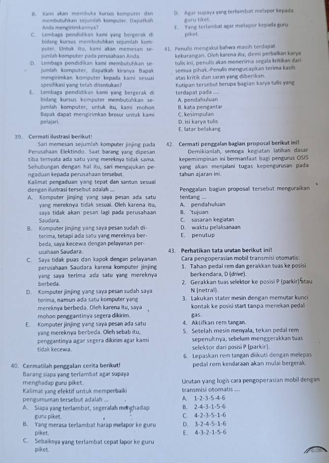 Kami akan membuka kursus komputer dan D. Agar supaya yang terlambat melapor kepada
membutuhkan sejurlah komputer. Dapatkah guru tiket.
Anda mengirimkannya? E. Yang terlambat agar melapor kepada guru
C. Lembaga pendidikan kami vang bergerak d piket.
bidang kursus membutuhkan sejumlah kom
puter. Untuk itu, kami akan memesan se- 41. Penulis mengakui bahwa masih terdapat
jumlah komputer pada perusahaan Anda. kekurangan. Oleh karena itu, demi perbaikan karya
D. Lembaga pendidikan kami membutuhkan se- tulis ini, penulis akan menerima segala kritikan dari
jumlah komputer, dapatkah kiranya Bapak semua pihak.-Penulis mengucapkan terima kasih
mengirimkan komputer kepaḍa kami sesuai atas kritik dan saran yang diberikan.
spesifikasi yang telah ditentukan? Kutipan tersebut berupa bagian karya tulis yang
E. Lembaga pendidikan kami yang bergerak di terdapat pada ....
bidang kursus komputer membutuhkan se A. pendahuluan
jumlah komputer, untuk itu, kami mohon B. kata pengantar
Bapak dapat mengirimkan brosur untuk kami C. kesimpulan
pelajari. D. isi karya tulis
E. latar belakang
39. Cermati ilustrasi berikut!
Sari memesan sejumlah komputer jinjing pada 42. Cermati penggalan bagian proposal berikut ini!
Perusahaan Elektindo. Saat barang yang dipesan Demikianlah, semoga kegiatan latihan dasar
tiba ternyata ada satu yang mereknya tidak sama. kepemimpinan ini bermanfaat bagi pengurus OSIS
Sehübungan dengan hal itu, sari mengajukan pe yang akan menjalani tugas kepengurusan pada
ngaduan kepada perusahaan tersebut. tahun ajaran ini.
Kalimat pengaduan yang tepat dan santun sesuai
dengan ilustrasi tersebut adalah ... Penggalan bagian proposal tersebut menguraikan
A. Komputer jinjing yang saya pesan ada satu tentang ...
yang mereknya tidak sesuai. Oleh karena itu, A. pendahuluan
saya tidak akan pesan lagi pada perusahaan B.*tujuan
Saudara. C. sasaran kegiatan
B. Komputer jinjing yang saya pesan sudah di- D. waktu pelaksanaan
terima, tetapi ada satu yang mereknya ber- E. penutup
beda, saya kecewa dengan pelayanan per-
usahaan Saudara. 43. Perhatikan tata urutan berikut ini!
C. Saya tidak puas dan kapok dengan pelayanan Cara pengoperasian mobil transmisi otomatis:
perusahaan Saudara karena komputer jinjing 1. Tahan pedal rem dan gerakkan tuas ke posisi
yang saya terima ada satu yang mereknya berkendara, D (drive).
berbeda. 2. Gerakkan tuas selektor ke posisi P (parkir) atau
D. Komputer jinjing yang saya pesan sudah saya N (netral).
terima, namun ada satu komputer yang 3. Lakukan stater mesin dengan memutar kunci
mereknya berbeda. Oleh karena itu, saya kontak ke posisi start tanpa menekan pedal
mohon penggantinya segera dikirim. gas.
E. Komputer jinjing yang saya pesan ada satu 4. Aktifkan rem tangan.
yang mereknya berbeda. Oleh sebab itu, 5. Setelah mesin menyala, tekan pedal rem
penggantinya agar segera dikirim agar kami sepenühnya, sebelum menggerakkan tuas
tidak kecewa. selektor dari posisi P (parkir).
6. Lepaskan rem tangan diikuti dengan melepas
40. Cermatilah penggalan cerita berikut! pedal rem kendaraan akan mulai bergerak.
Barang siapa yang terlambat agar supaya
menghadap guru piket. Urutan yang logis cara pengoperasian mobil dengan
Kalimat yang efektif untuk memperbaiki transmisi otomatis ....
pengumuman tersebut adalah ... A. 1-2-3-5-4-6
A. Siapa yang terlambat, segeralah menghadap B. 2-4-3-1-5-6
guru piket. C. 4-2-3-5-1-6
B. Yang merasa terlambat harap melapor ke guru D. 3-2-4-5-1-6
piket. E. 4-3-2-1-5-6
C. Sebaiknya yang terlambat cepat lapor ke guru
piket.