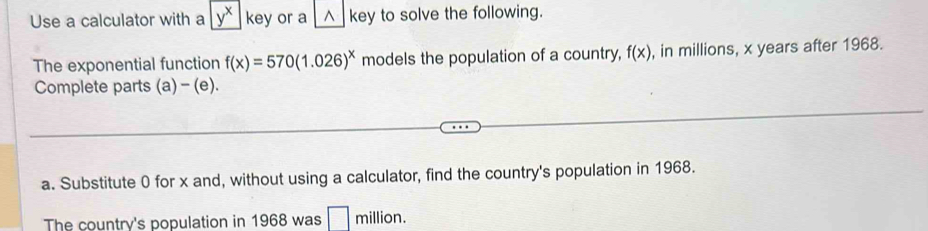 Use a calculator with a y^x|key or a^(key to solve the following. 
The exponential function f(x)=570(1.026)^x) models the population of a country, f(x) , in millions, x years after 1968. 
Complete parts (a) - (e). 
a. Substitute 0 for x and, without using a calculator, find the country's population in 1968. 
The country's population in 1968 was □ million.