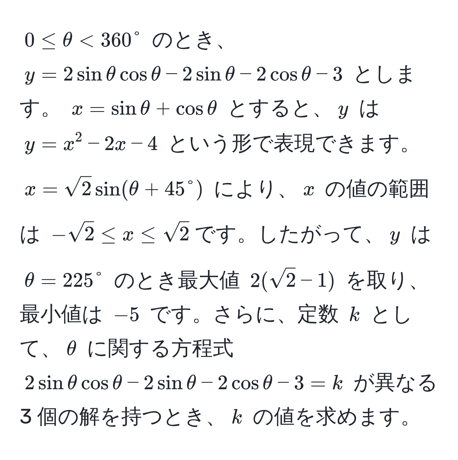 $0 ≤ θ < 360°$ のとき、$y = 2sinθcosθ - 2sinθ - 2cosθ - 3$ とします。 $x = sinθ + cosθ$ とすると、$y$ は $y = x^(2 - 2x - 4$ という形で表現できます。 $x = sqrt(2)sin(θ + 45°)$ により、$x$ の値の範囲は $-sqrt2) ≤ x ≤ sqrt(2)$です。したがって、$y$ は $θ = 225°$ のとき最大値 $2(sqrt(2) - 1)$ を取り、最小値は $-5$ です。さらに、定数 $k$ として、$θ$ に関する方程式 $2sinθcosθ - 2sinθ - 2cosθ - 3 = k$ が異なる 3 個の解を持つとき、$k$ の値を求めます。