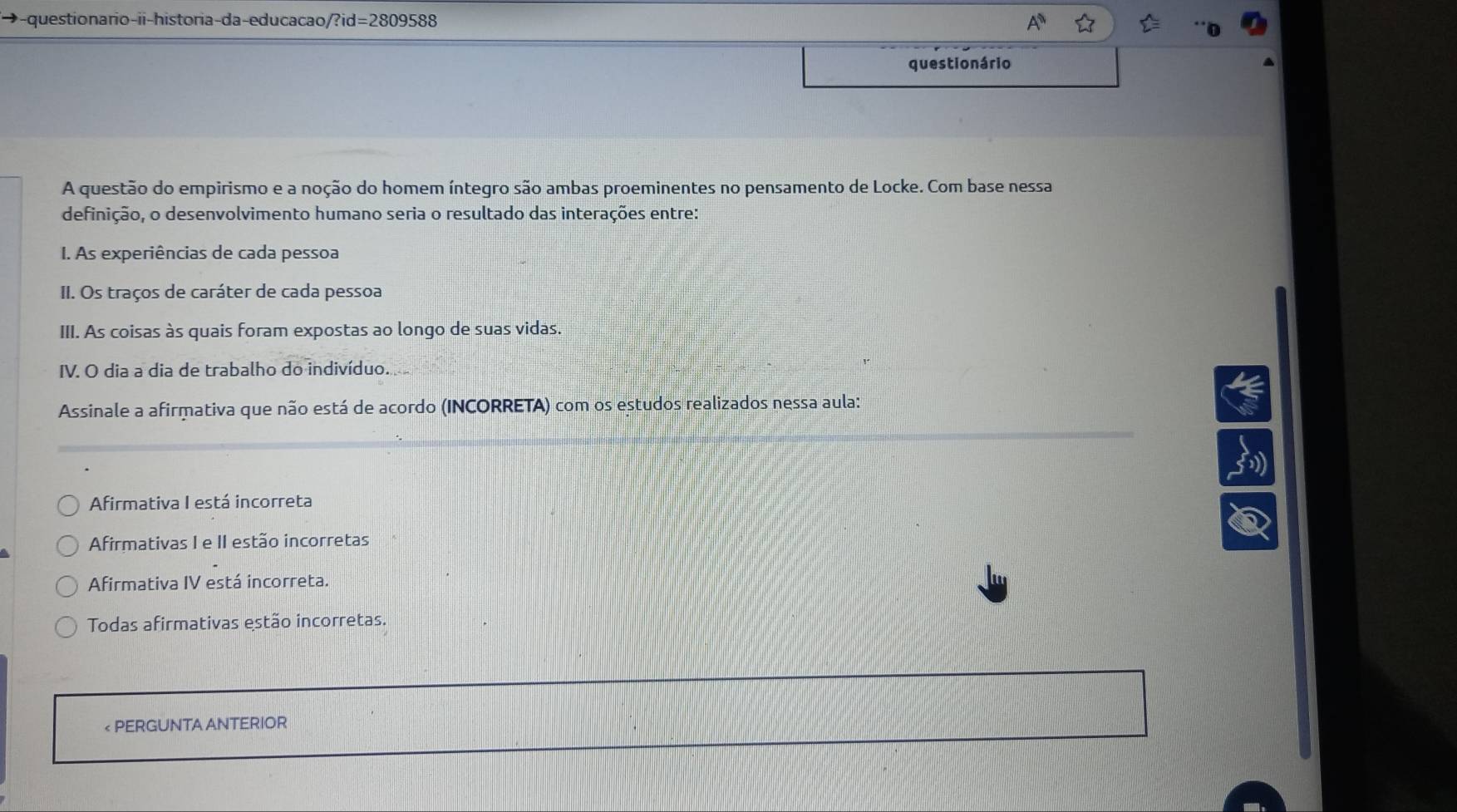 ◆-questionario-ii-historia-da-educacao/?id=2809588
questionário
A questão do empirismo e a noção do homem íntegro são ambas proeminentes no pensamento de Locke. Com base nessa
definição, o desenvolvimento humano seria o resultado das interações entre:
I. As experiências de cada pessoa
II. Os traços de caráter de cada pessoa
III. As coisas às quais foram expostas ao longo de suas vidas.
IV. O dia a dia de trabalho do indivíduo.
Assinale a afirmativa que não está de acordo (INCORRETA) com os estudos realizados nessa aula:
Afirmativa I está incorreta
Afirmativas I e II estão incorretas
Afirmativa IV está incorreta.
Todas afirmativas estão incorretas.
< PERGUNTA ANTERIOR