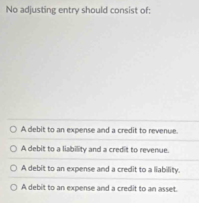 No adjusting entry should consist of:
A debit to an expense and a credit to revenue.
A debit to a liability and a credit to revenue.
A debit to an expense and a credit to a liability.
A debit to an expense and a credit to an asset.