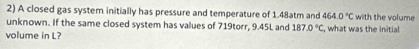 A closed gas system initially has pressure and temperature of 1.48atm and 464.0°C with the volume 
unknown. If the same closed system has values of 719torr, 9.45L and 187.0°C , what was the initial 
volume in L?