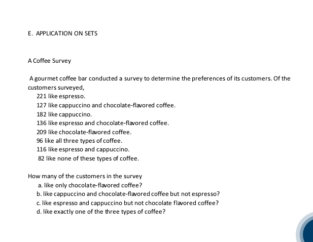 APPLICATION ON SETS 
A Coffee Survey 
A gourmet coffee bar conducted a survey to determine the preferences of its customers. Of the 
customers surveyed,
221 like espresso.
127 like cappuccino and chocolate-flavored coffee.
182 like cappuccino.
136 like espresso and chocolate-flavored coffee.
209 like chocolate-flavored coffee.
96 like all three types of coffee.
116 like espresso and cappuccino.
82 like none of these types of coffee 
How many of the customers in the survey 
a. like only chocolate-flavored coffee? 
b. like cappuccino and chocolate-flævored coffee but not espresso? 
c. like espresso and cappuccino but not chocolate flavored coffee? 
d. like exactly one of the three types of coffee?