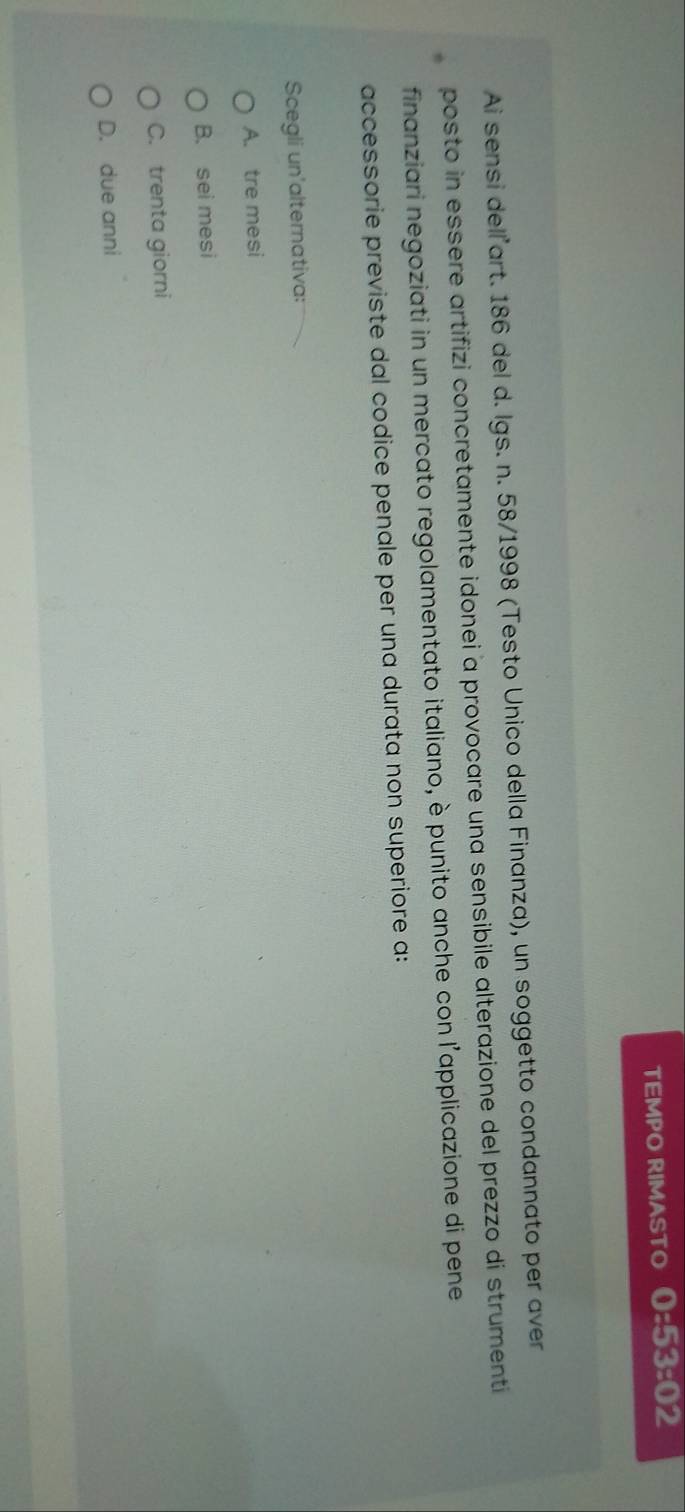 TEMPO RIMASTO 0:53:02
Ai sensi delľart. 186 del d. Igs. n. 58/1998 (Testo Unico della Finanza), un soggetto condannato per aver
posto in essere artifizi concretamente idonei a provocare una sensibile alterazione del prezzo di strumenti
finanziari negoziati in un mercato regolamentato italiano, è punito anche con l'applicazione di pene
accessorie previste dal codice penale per una durata non superiore a:
Scegli un'alternativa:
A. tre mesi
B. sei mesi
C. trenta giorni
D. due anni