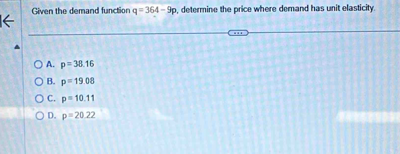 Given the demand function q=364-9p , determine the price where demand has unit elasticity.
A. p=38.16
B. p=19.08
C. p=10.11
D. p=20.22