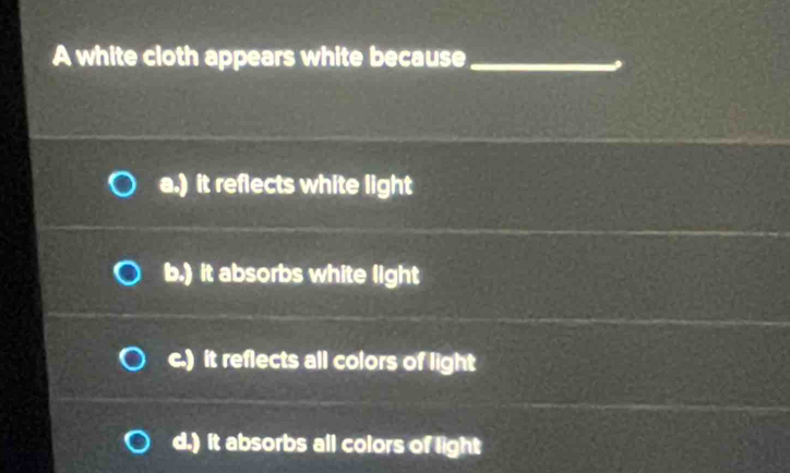 A white cloth appears white because_
a.) it reflects white light
b.) it absorbs white light
c.) it reflects all colors of light
d.) it absorbs all colors of light