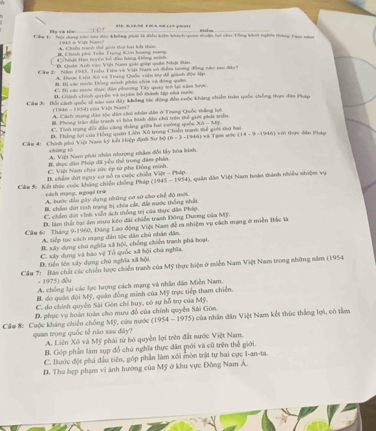 DE KIEM TKA 68 (25 phút)
ọ và tên:
Diễm
Câu 1: Nội dung nào sau đây không phải là điều kiện khách quan thuận lợi cho Tổng khởi nghĩa tháng Tâm năm
1945 ở Việt Nam?
A. Chiến tranh thế giới thứ hai kết thúc
B. Chính phú Trần Trọng Kim hoang mang.
C/Nhật Bân tuyên bố đầu hàng Đồng minh
D. Quân Anh vào Việt Nam giải giáp quân Nhật Bản.
Câu 2: Năm 1945, Triều Tiện và Việt Nam có điểm tương đồng nào sau đây?
A. Được Liên Xô và Trung Quốc viện trợ để giành độc lập.
B. Bị các nước Đồng minh phân chìa và đóng quân,
C. Bị các nước thực dân phương Tây quay trở lại xâm lược.
D. Giành chính quyền và tuyên bố thành lập nhà nước.
Câu 3: Bối cảnh quốc tế nào sau đây không tác động đến cuộc kháng chiến toàn quốc chống thực dân Pháp
(1946-1954) của Việt Nam?
A. Cách mạng dân tộc dân chủ nhân dân ở Trung Quốc thắng lợi.
B. Phong trào đầu tranh vi hòa bình dân chủ trên thể giới phát triển.
C. Tình trạng đối đầu căng thắng giữa hai cường quốc Xdelta -Mg
D. Thắng lợi của Hồng quân Liên Xô trong Chiến tranh thế giới thứ hai.
Câu 4: Chính phủ Việt Nam ký kết Hiệp định Sơ b (6-3-1946) )  và Tạm ước (14-9-1946) với thực dân Pháp
chứng tó
A. Việt Nam phải nhân nhượng nhằm đối lấy hòa bình.
B. thực dân Pháp đã yếu thể trong đàm phán.
C. Việt Nam chịu sức ép từ phe Đồng minh.
D. chẩm dứt nguy cơ nổ ra cuộc chiến Vie et-P háp.
Câu 5: Kết thúc cuộc kháng chiến chống Pháp (1 (1945-1954) 4), quân dân Việt Nam hoàn thành nhiều nhiệm vụ
cách mạng, ngoại trừ
A. bước đầu gây dựng những cơ sở cho chế độ mới.
B. chấm dứt tinh trạng bị chia cắt, đất nước thống nhất.
C. chấm dứt vĩnh viễn ách thống trị của thực dân Pháp.
D. làm thất bại âm mưu kéo dài chiến tranh Đông Dương của Mỹ.
Câu 6: Tháng 9-1960, Đảng Lao động Việt Nam đề ra nhiệm vụ cách mạng ở miền Bắc là
A. tiếp tục cách mạng dân tộc dân chủ nhân dân.
B. xây dựng chủ nghĩa xã hội, chống chiến tranh phá hoại.
C. xây dựng vả bảo vệ Tổ quốc xã hội chủ nghĩa.
D. tiến lên xây dựng chủ nghĩa xã hội.
Câu 7: Bản chất các chiến lược chiến tranh của Mỹ thực hiện ở miền Nam Việt Nam trong những năm (1954)
- 1975) đều
A. chống lại các lực lượng cách mạng và nhân dân Miền Nam.
B. do quân đội Mỹ, quân đồng minh của Mỹ trực tiếp tham chiến.
C. do chính quyền Sải Gòn chỉ huy, có sự hỗ trợ của Mỹ.
D. phục vụ hoàn toàn cho mưu đồ của chính quyền Sài Gòn.
Câu 8: Cuộc kháng chiến chống Mỹ, cứu nước (1954-1975) của nhân dân Việt Nam kết thúc thắng lợi, có tầm
quan trọng quốc tế nào sau đây?
A. Liên Xô và Mỹ phải từ bỏ quyền lợi trên đất nước Việt Nam.
B. Góp phần làm sụp đổ chủ nghĩa thực dân mới và cũ trên thế giới.
C. Bước đột phá đầu tiên, góp phần làm xói mòn trật tự hai cực I-an-ta.
D. Thu hẹp phạm vi ảnh hưởng của Mỹ ở khu vực Đông Nam Á.