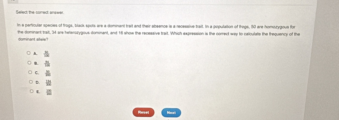 Select the correct answer.
In a particular species of frogs, black spots are a dominant trait and their absence is a recessive trait. In a population of frogs, 50 are homozygous for
the dominant trait, 34 are heterozygous dominant, and 16 show the recessive trait. Which expression is the correct way to calculate the frequency of the
dominant allele?
A  50/100 
B.  84/100 
C.  50/200 
D.  134/200 
E.  100/200 
Reset Next