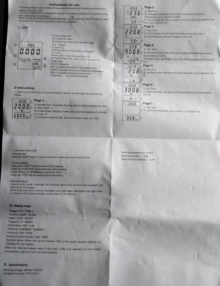 Instructions for use
calculate eleciipity ousts The energy meter is used to messure the power onosumption of housshold applxances am  Page 2 1 Fun Tame
The product has a bult in rechargeatin batlery. if it is mewly purchased or not used for a long  2 Cumulativn Eeavioty Consurption Comulatve Eteranh
Caneuruton us to now, Unst is *Wh
time, ptease atua it in to chanss it When the dispkay and key response are abnormal, you can press the "RESET" bution to resel
the ayeem. After reaetting, you need to reael the parametars  Ihan mühring : UB. ESAY  3 Accumulated time the comulative nummer of daes the ane an e  t 
1.LCD  Page 3:
①Run Time
8 3 Gnd Voltage: Cument Roai-time Votage of the Geid, List: V
2 VWW9Wh vasa ① Time dsplay bày ③ Gold requency Grid AC Freguency Unt: HZ.
③ POWER FACTOR/HUCOST/KWh vaiue 
0:0 0 A Eledricty 1 V Vorage  Page 4:
un Tin
I D W. Power (G)wowall frour Electnsily Comumption 8 ③ ② Real-lime Current, the Rasi-time Curent of the Eleeffical Appliance
OVERI OWD: Power Overload Ramnoe Connecied so it. Unt A
②  POWER EACTOR. Artve Power and App= ==   Power Factor: the Power Factor of the Electrical Appliance Connected
Oer   Power Ratic
③
HZ. AC Frequancy
⑤  DWY: Cumplative Electricly Consumpton Dave  Page 5 ① Run Tirw
COST Cumutative Amounts of Rlectroity Consumpi===  
KWh Cumulative Electrsity Consumption. * Minimum Power, the Minmum Power Recorded during Operation, Unit
COST/KWh Unt Price of Elesincity
w
Page 6
1 Dlun Time
I Instructions 8 2. Maximum Power the Meximum Power Revarded during Pperasion.
Illows t Press the Fuexsion button to varw the defection nofts, and the pages anr displayed i Lave w
1058 Page 1:
Page7:
DAY+1
① Phun Tima
20 0 0 ② 24 Haurs,  Running Time Cumulative Running Time of Electrical Appllarces, after  ④③ Unit Prse of Elednory, Sel Unit Prios, Uni COStaoW
to it. Unit  W. ② Cuniant Power: the Actual Power of the Electrical Appliance Connected
6 8.0 0 ③ Cumulative Electncity fill Costs consumed to dale. Unit: Gost 
2. Unit Price ot Eleotricity
Unt price view Working temperature: 0~40℃
Press the "COST" button to quickly check the cument und poce of electricity bil Measurement accuracy ± 2% Working curent  16A
Unt price sefting
Long press 'COST'' button to enter unil price setling
Press the "FUNCTION" ky to select the setting position
Press "UP key" or "DOWN key" to adjust the value
Press the ''COST'' key to confirm and exit the setting
Hacklight Mode
went off in 15 seconds Connect to AC power ,backlight an mediately light,if not reas any button,ackight will
When press any of the buttons backlight start light again (Backlight only light when
it connect to AC power backlight cannot light if use battery
II]. Display range
Voltage 0.0V-9999
Current 0.000A-65.00A
Power 00W=9999W
Frequency D=9999Hz
Power factor
Electricity: 0,00DKWH “ 9999KWH
Unit price 0.00-99 99
Amount of electricity fee. 200-9999
Overload alarm: When the current exceeds 16A or the power exceeds 3680W, the
DMERLOAD' icun flashes.
When the desected power value is less than 1.0W, it is regarded as local power
consumption, and the time is not accumulated
IV. Specifications
Working voltage: 1B0VAC=250VAC
Voltage frequency: 47Hz' 63Hz