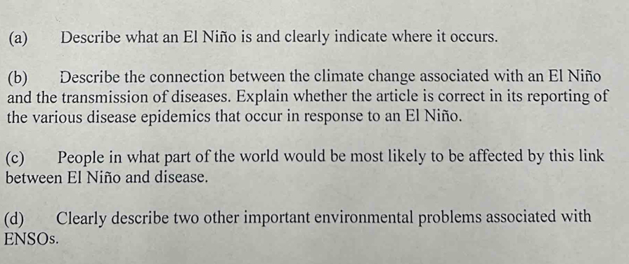 Describe what an El Niño is and clearly indicate where it occurs. 
(b) Describe the connection between the climate change associated with an El Niño 
and the transmission of diseases. Explain whether the article is correct in its reporting of 
the various disease epidemics that occur in response to an El Niño. 
(c) People in what part of the world would be most likely to be affected by this link 
between El Niño and disease. 
(d) Clearly describe two other important environmental problems associated with 
ENSOs.