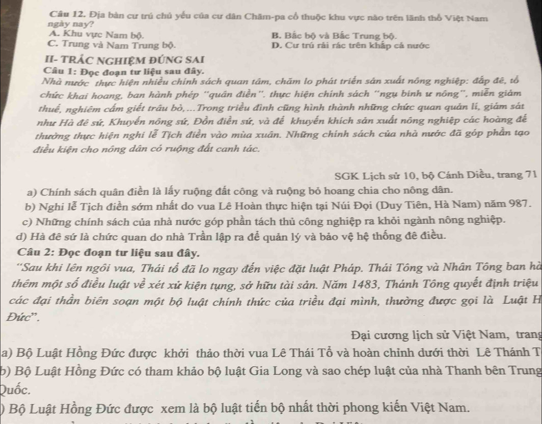 Địa bàn cư trú chủ yếu của cư dân Chăm-pa cổ thuộc khu vực nào trên lãnh thổ Việt Nam
ngày nay?
A. Khu vực Nam bộ. B. Bắc bộ và Bắc Trung bộ.
C. Trung và Nam Trung bộ. D. Cư trú rải rác trên khắp cả nước
II- TRÁC NGHIỆM ĐÚNG SAI
Câu 1: Đọc đoạn tư liệu sau đây.
Nhà nước thực hiện nhiều chính sách quan tâm, chăm lo phát triển sản xuất nông nghiệp: đắp đê, tổ
chức khai hoang, ban hành phép “quân điền'. thực hiện chính sách “ngụ binh ư nông”, miễn giảm
thuế, nghiêm cấm giết trâu bò,...Trong triều đình cũng hình thành những chức quan quản lí, giám sát
như Hà đê sứ, Khuyến nông sứ, Đồn điền sứ, và để khuyến khích sản xuất nông nghiệp các hoàng đế
thường thực hiện nghi lễ Tịch điền vào mùa xuân. Những chính sách của nhà nước đã góp phần tạo
điều kiện cho nông dân có ruộng đất canh tác.
SGK Lịch sử 10, bộ Cánh Diều, trang 71
a) Chính sách quân điền là lấy ruộng đất công và ruộng bỏ hoang chia cho nông dân.
b) Nghi lễ Tịch điền sớm nhất do vua Lê Hoàn thực hiện tại Núi Đọi (Duy Tiên, Hà Nam) năm 987.
c) Những chính sách của nhà nước góp phần tách thủ công nghiệp ra khỏi ngành nông nghiệp.
d) Hà đê sứ là chức quan do nhà Trần lập ra để quản lý và bảo vệ hệ thống đề điều.
Câu 2: Đọc đoạn tư liệu sau đây.
“Sau khi lên ngôi vua, Thái tổ đã lo ngay đến việc đặt luật Pháp. Thái Tông và Nhân Tông ban hà
thêm một số điều luật về xét xử kiện tụng, sở hữu tài sản. Năm 1483, Thánh Tông quyết định triệu
các đại thần biên soạn một bộ luật chính thức của triều đại mình, thường được gọi là Luật H
Đức' .
Đại cương lịch sử Việt Nam, trang
a) Bộ Luật Hồng Đức được khởi thảo thời vua Lê Thái Tổ và hoàn chỉnh dưới thời Lê Thánh T
b) Bộ Luật Hồng Đức có tham khảo bộ luật Gia Long và sao chép luật của nhà Thanh bên Trung
Quốc.
) Bộ Luật Hồng Đức được xem là bộ luật tiến bộ nhất thời phong kiến Việt Nam.