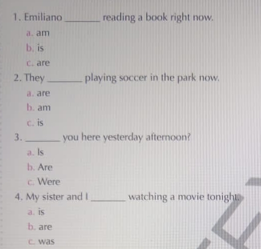 Emiliano _reading a book right now.
a.am
b. is
c. are
2. They_ playing soccer in the park now.
a. are
b. am
c. is
3._ you here yesterday afternoon?
a. ls
b. Are
c. Were
4. My sister and I _watching a movie tonight.
a. is
b. are
c. was