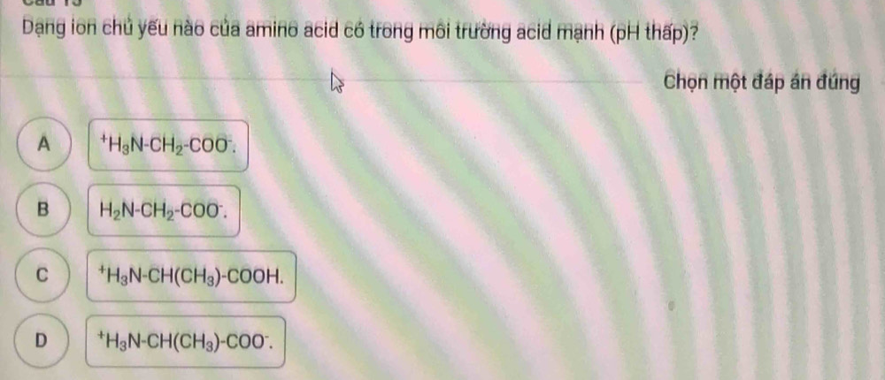 Dạng ion chủ yếu nào của amino acid có trong môi trường acid mạnh (pH thấp)?
Chọn một đáp án đứng
A^+H_3N-CH_2-COO^-.
B H_2N-CH_2-COO^-.
C^+H_3N-CH(CH_3)-COOH.
D^+H_3N-CH(CH_3)-COO^-.