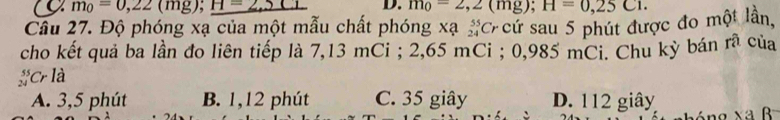 a m_0=0,22(mg); H=2.5CL D. m_0=2,2(mg); H=0,25C1. 
Cầu 27. Độ phóng xạ của một mẫu chất phóng xạ _(24)^(55)Cr -cứ sau 5 phút được đo một lần,
cho kết quả ba lần đo liên tiếp là 7,13 mCi; 2,65 mCi; 0,985 mCi. Chu kỳ bán rã của
beginarrayr 59 24endarray Cr là
A. 3,5 phút B. 1,12 phút C. 35 giây D. 112 giây