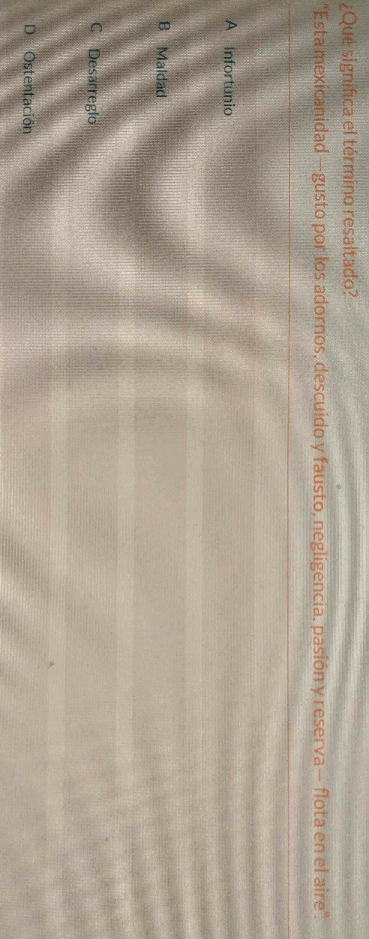 ¿Qué significa el término resaltado?
“Esta mexicanidad —gusto por los adornos, descuido y fausto, negligencia, pasión y reserva— flota en el aire”.
A Infortunio
B Maldad
Desarreglo
D Ostentación