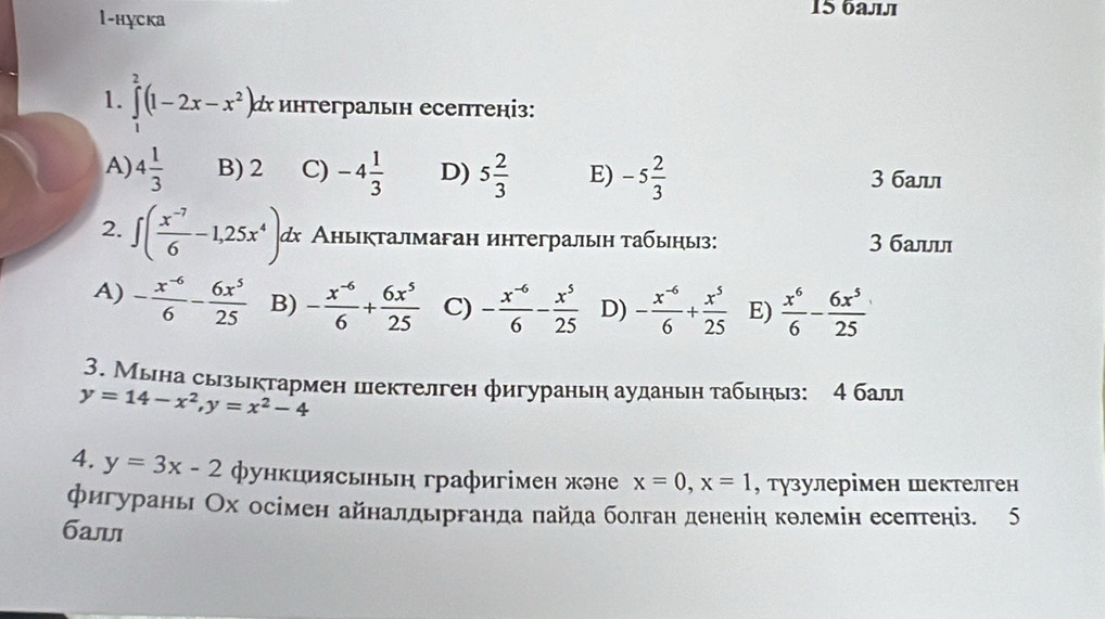 1-нуска
15 балл
1. ∈tlimits _1^(2(1-2x-x^2)). α интегральн есептеніз:
A) 4 1/3  B) 2 C) -4 1/3  D) 5 2/3  E) -5 2/3  3 бал
2. ∈t ( (x^(-7))/6 -1,25x^4) α Аныкталмаган интегралын табыныз: 3 баыы
A) - (x^(-6))/6 - 6x^5/25  B) - (x^(-6))/6 + 6x^5/25  C) - (x^(-6))/6 - x^5/25  D) - (x^(-6))/6 + x^5/25  E)  x^6/6 - 6x^5/25 
3. Мына сызыктармен пектелген фигураныη ауданын табыныз: 4 бал
y=14-x^2,y=x^2-4
4. y=3x-2 Φункциясьньн графигімен жэне x=0,x=1 , тузулерімен шектелген
фигурань Ох осімен айналдьрганда πайда болган дененіη кθлемін есептеніз. 5
баыı