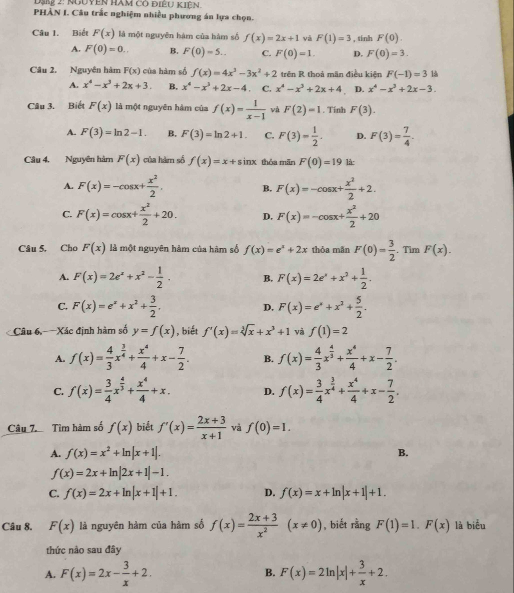 Dạng 2: NgUYễN HAM có điÊU KIỆN.
PHÀN I. Câu trắc nghiệm nhiều phương án lựa chọn.
Câu 1. Biết F(x) là một nguyên hàm của hàm số f(x)=2x+1 và F(1)=3 , tính F(0).
A. F(0)=0.. B. F(0)=5.. C. F(0)=1. D. F(0)=3.
Câu 2. Nguyên hàm F(x) của hàm số f(x)=4x^3-3x^2+2 trên R thoả mãn điều kiện F(-1)=3 là
A. x^4-x^3+2x+3. B. x^4-x^3+2x-4 C. x^4-x^3+2x+4 D. x^4-x^3+2x-3.
Câu 3. Biết F(x) là một nguyên hàm của f(x)= 1/x-1  và F(2)=1. Tính F(3).
A. F(3)=ln 2-1. B. F(3)=ln 2+1. C. F(3)= 1/2 . D. F(3)= 7/4 .
Câu 4. Nguyên hàm F(x) của hàm số f(x)=x+sin x thỏa mãn F(0)=19 là:
A. F(x)=-cos x+ x^2/2 . F(x)=-cos x+ x^2/2 +2.
B.
C. F(x)=cos x+ x^2/2 +20. F(x)=-cos x+ x^2/2 +20
D.
Câu 5. Cho F(x) là một nguyên hàm của hàm số f(x)=e^x+2x thỏa mãn F(0)= 3/2 . Tìm F(x).
A. F(x)=2e^x+x^2- 1/2 . B. F(x)=2e^x+x^2+ 1/2 .
C. F(x)=e^x+x^2+ 3/2 . F(x)=e^x+x^2+ 5/2 .
D.
Câu 6. Xác định hàm số y=f(x) , biết f'(x)=sqrt[3](x)+x^3+1 và f(1)=2
A. f(x)= 4/3 x^(frac 3)4+ x^4/4 +x- 7/2 . f(x)= 4/3 x^(frac 4)3+ x^4/4 +x- 7/2 .
B.
C. f(x)= 3/4 x^(frac 4)3+ x^4/4 +x. f(x)= 3/4 x^(frac 3)4+ x^4/4 +x- 7/2 .
D.
Câu 7. Tìm hàm số f(x) biết f'(x)= (2x+3)/x+1  và f(0)=1.
A. f(x)=x^2+ln |x+1|. B.
f(x)=2x+ln |2x+1|-1.
C. f(x)=2x+ln |x+1|+1. D. f(x)=x+ln |x+1|+1.
Câu 8. F(x) là nguyên hàm của hàm số f(x)= (2x+3)/x^2 (x!= 0) , biết rằng F(1)=1.F(x) là biểu
thức nào sau đây
A. F(x)=2x- 3/x +2. F(x)=2ln |x|+ 3/x +2.
B.