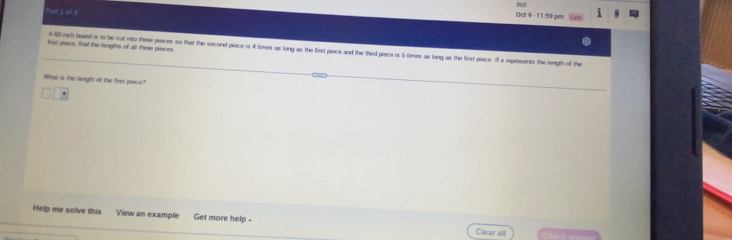DA 
Put 1 of 3 
Oct 9 - 11:59 pen 
first prece, find the lengths of all three preces. 
A 6D inch beard is to be cut into three pieces so that the second piece is 4 times as long as the first piece and the third piece is 5 times as long as the first piece. I x rpresents the length of the 
What is the length of the first piece? 
Help me solve this View an example Get more help Clear all