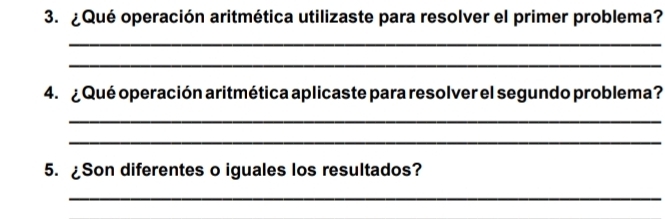 ¿Qué operación aritmética utilizaste para resolver el primer problema? 
_ 
_ 
4. ¿ Qué operación aritmética aplicaste para resolver el segundo problema ? 
_ 
_ 
5. ¿Son diferentes o iguales los resultados? 
_