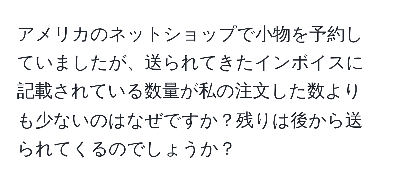 アメリカのネットショップで小物を予約していましたが、送られてきたインボイスに記載されている数量が私の注文した数よりも少ないのはなぜですか？残りは後から送られてくるのでしょうか？