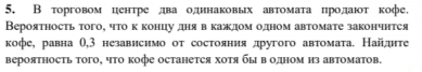 В торговом центре лдва одинаковых автомаτа цролдают кофе. 
Вероятность того, что к концу днявкаждом одном автомате закончнтся 
кофе, равна θ, 3 независнмо от состояния другого автомата. Найднте 
вероятность того, чΤо кофе останется хотя быводном из автоматов.