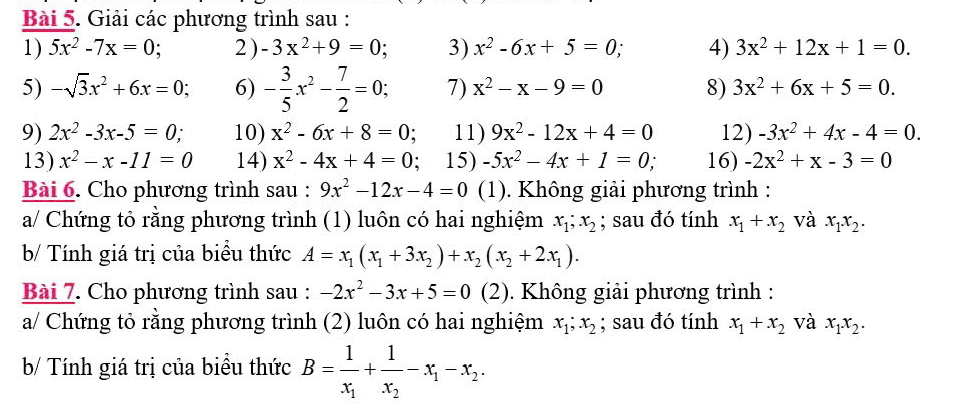 Giải các phương trình sau :
1) 5x^2-7x=0; 2 ) -3x^2+9=0 3) x^2-6x+5=0, 4) 3x^2+12x+1=0.
5) -sqrt(3)x^2+6x=0; 6) - 3/5 x^2- 7/2 =0; 7) x^2-x-9=0 8) 3x^2+6x+5=0.
9) 2x^2-3x-5=0; 10) x^2-6x+8=0; 11) 9x^2-12x+4=0 12) -3x^2+4x-4=0.
13) x^2-x-11=0 14) x^2-4x+4=0; 15) -5x^2-4x+1=0, 16) -2x^2+x-3=0
Bài 6. Cho phương trình sau : 9x^2-12x-4=0 (1). Không giải phương trình :
a/ Chứng tỏ rằng phương trình (1) luôn có hai nghiệm x_1;x_2; sau đó tính x_1+x_2 và x_1x_2.
b/ Tính giá trị của biểu thức A=x_1(x_1+3x_2)+x_2(x_2+2x_1).
Bài 7. Cho phương trình sau : -2x^2-3x+5=0 | (2). Không giải phương trình :
a/ Chứng tỏ rằng phương trình (2) luôn có hai nghiệm x_1;x_2; sau đó tính x_1+x_2 và x_1.x_2.
b/ Tính giá trị của biều thức B=frac 1x_1+frac 1x_2-x_1-x_2.