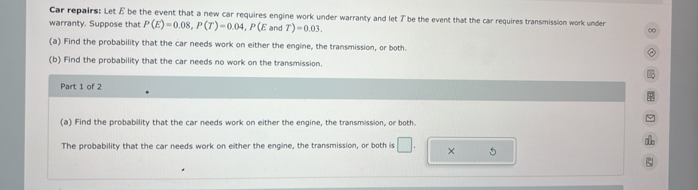 Car repairs: Let E be the event that a new car requires engine work under warranty and let T be the event that the car requires transmission work under 
warranty. Suppose that P(E)=0.08, P(T)=0.04, P(E and T)=0.03. 
∞ 
(a) Find the probability that the car needs work on either the engine, the transmission, or both. ② 
(b) Find the probability that the car needs no work on the transmission. 

Part 1 of 2 
φ 
(a) Find the probability that the car needs work on either the engine, the transmission, or both. 
。 
The probability that the car needs work on either the engine, the transmission, or both is × 5