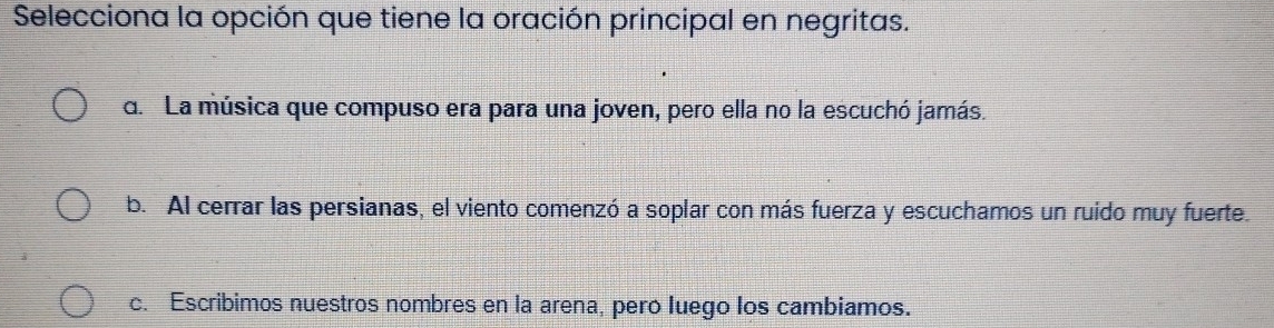 Selecciona la opción que tiene la oración principal en negritas.
d. La música que compuso era para una joven, pero ella no la escuchó jamás.
b. Al cerrar las persianas, el viento comenzó a soplar con más fuerza y escuchamos un ruido muy fuerte.
c. Escribimos nuestros nombres en la arena, pero luego los cambiamos.