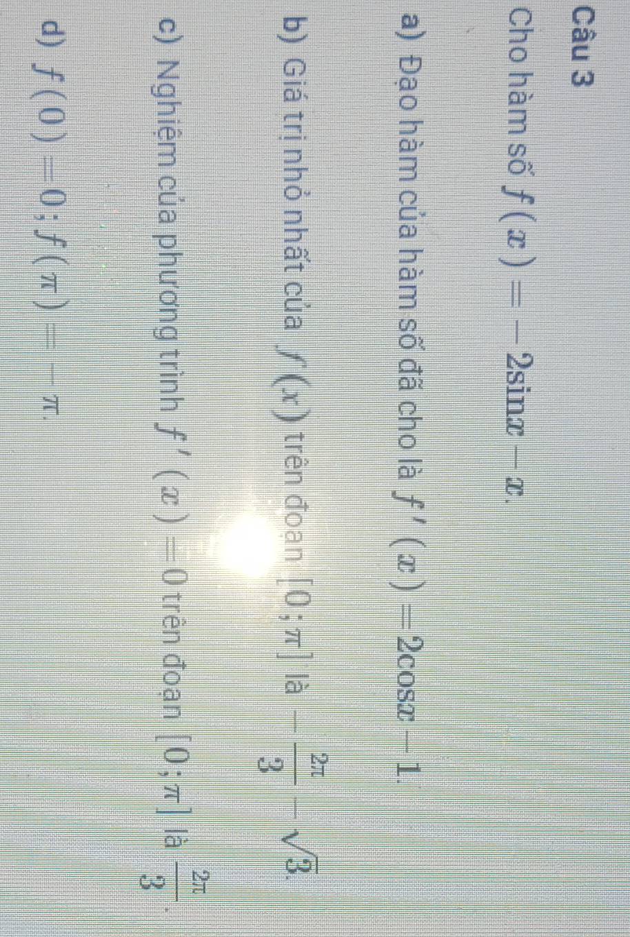 Cho hàm số f(x)=-2sin x-x. 
a) Đạo hàm của hàm số đã cho là f'(x)=2cos x-1. 
b) Giá trị nhỏ nhất của f(x) trên đoạn [0;π ] là - 2π /3 -sqrt(3). 
c) Nghiệm của phương trình f'(x)=0 trên đoạn [0;π ] là  2π /3 . 
d) f(0)=0; f(π )=-π.