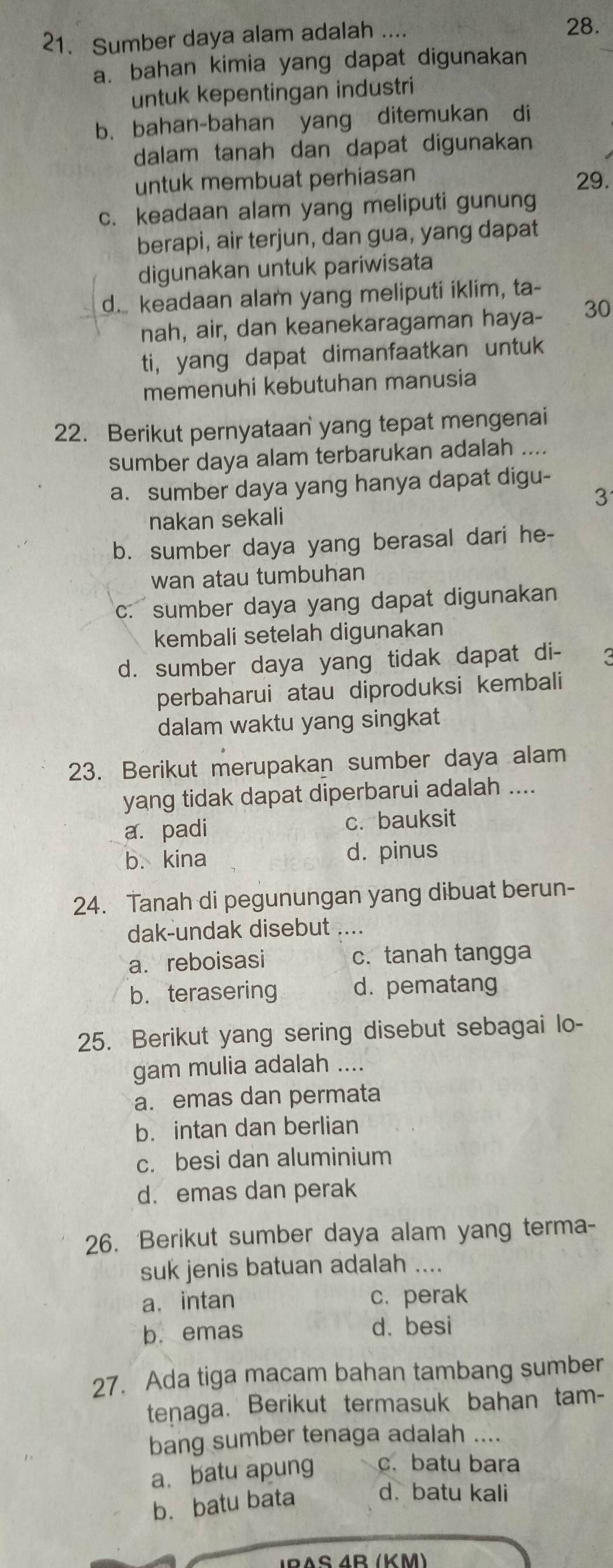 Sumber daya alam adalah ....
28.
a. bahan kimia yang dapat digunakan
untuk kepentingan industri
b. bahan-bahan yang ditemukan di
dalam tanah dan dapat digunakan
untuk membuat perhiasan 29.
c. keadaan alam yang meliputi gunung
berapi, air terjun, dan gua, yang dapat
digunakan untuk pariwisata
d. keadaan alam yang meliputi iklim, ta-
nah, air, dan keanekaragaman haya- 30
ti, yang dapat dimanfaatkan untuk
memenuhi kebutuhan manusia
22. Berikut pernyataan yang tepat mengenai
sumber daya alam terbarukan adalah ....
a. sumber daya yang hanya dapat digu-
3
nakan sekali
b. sumber daya yang berasal dari he-
wan atau tumbuhan
c. sumber daya yang dapat digunakan
kembali setelah digunakan
d. sumber daya yang tidak dapat di- 3
perbaharui atau diproduksi kembali
dalam waktu yang singkat
23. Berikut merupakan sumber daya alam
yang tidak dapat diperbarui adalah ....
a. padi c. bauksit
b. kina d. pinus
24. Tanah di pegunungan yang dibuat berun-
dak-undak disebut ....
a. reboisasi c. tanah tangga
b. terasering d. pematang
25. Berikut yang sering disebut sebagai lo-
gam mulia adalah ....
a. emas dan permata
b. intan dan berlian
c. besi dan aluminium
d. emas dan perak
26. Berikut sumber daya alam yang terma-
suk jenis batuan adalah ....
a. intan c. perak
b. emas d. besi
27. Ada tiga macam bahan tambang sumber
tenaga. Berikut termasuk bahan tam-
bang sumber tenaga adalah ....
a. batu apung c. batu bara
b. batu bata
d. batu kali