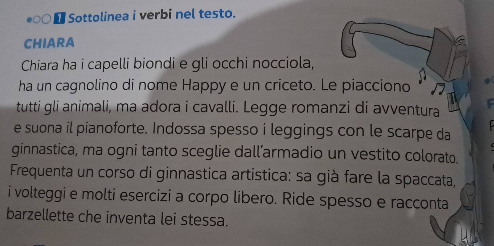 Sottolinea i verbi nel testo. 
CHIARA 
Chiara ha i capelli biondi e gli occhi nocciola, 
ha un cagnolino di nome Happy e un criceto. Le piacciono 
tutti gli animali, ma adora i cavalli. Legge romanzi di avventura 
e suona il pianoforte. Indossa spesso i leggings con le scarpe da 
ginnastica, ma ogni tanto sceglie dall’armadio un vestito colorato. 
Frequenta un corso di ginnastica artistica: sa già fare la spaccata, 
i volteggi e molti esercizi a corpo libero. Ride spesso e racconta 
barzellette che inventa lei stessa.