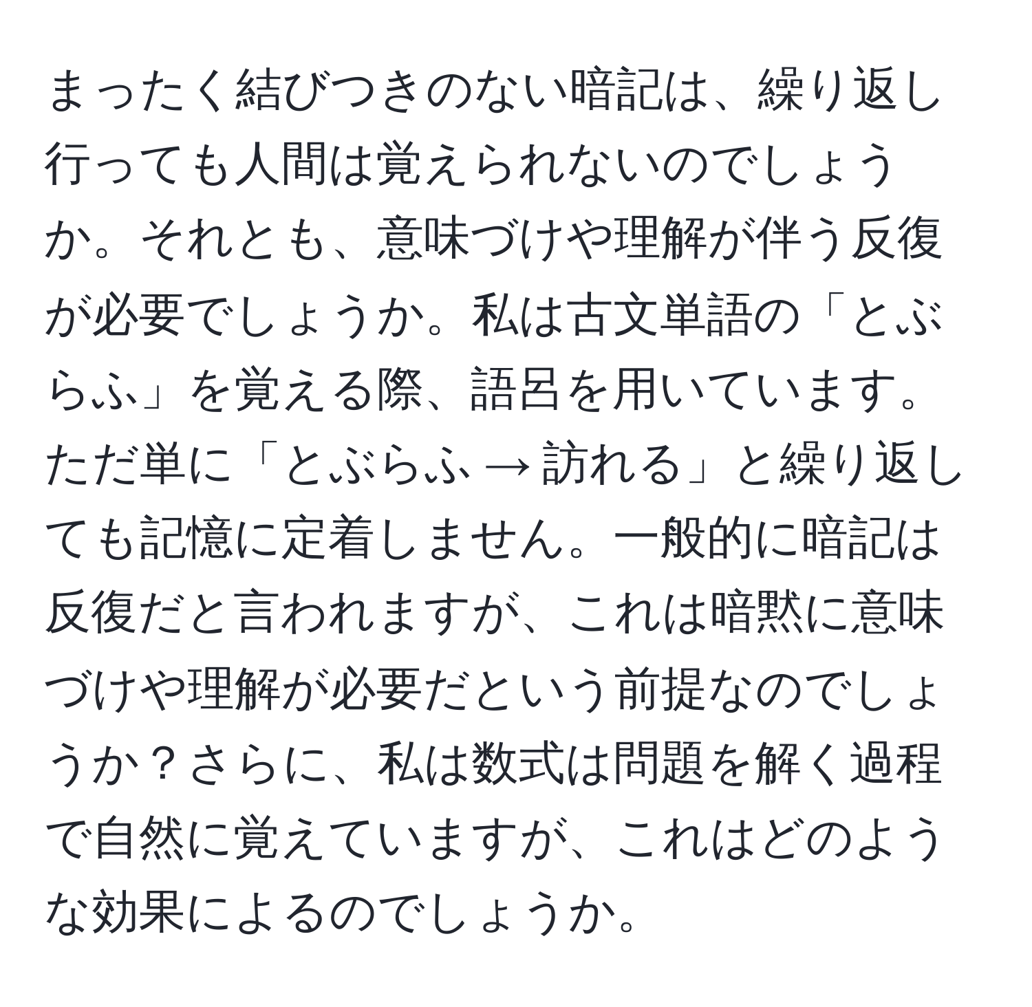 まったく結びつきのない暗記は、繰り返し行っても人間は覚えられないのでしょうか。それとも、意味づけや理解が伴う反復が必要でしょうか。私は古文単語の「とぶらふ」を覚える際、語呂を用いています。ただ単に「とぶらふ → 訪れる」と繰り返しても記憶に定着しません。一般的に暗記は反復だと言われますが、これは暗黙に意味づけや理解が必要だという前提なのでしょうか？さらに、私は数式は問題を解く過程で自然に覚えていますが、これはどのような効果によるのでしょうか。