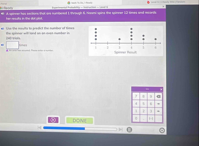 Portal Math To Do, i-Ready Level G | I-Ready Wiki | Fandom 
* i-Ready Experimental Probability — Instruction — Level G x 
◆ A spinner has sections that are numbered 1 through 6. Naomi spins the spinner 12 times and records 
her results in the dot plot. 
€ Use the results to predict the number of times 
the spinner will land on an even number in
240 trials. 
0) times 
A An error has occurred. Please enter a number. 
DONE