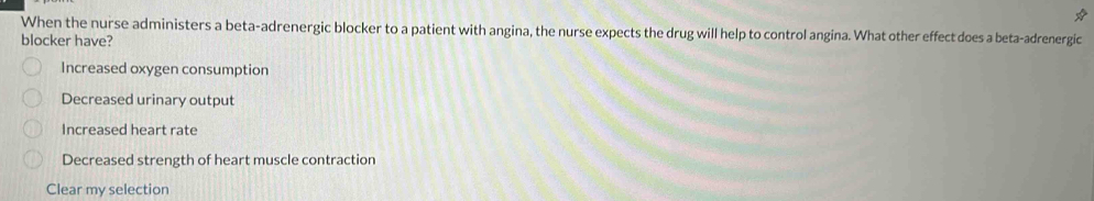 When the nurse administers a beta-adrenergic blocker to a patient with angina, the nurse expects the drug will help to control angina. What other effect does a beta-adrenergic
blocker have?
Increased oxygen consumption
Decreased urinary output
Increased heart rate
Decreased strength of heart muscle contraction
Clear my selection