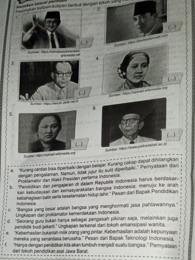 Kerjakan sesuaï perinta
ipan-kutipan berikut dengan tokon yang III
2
)
)
Sumber: https://cdnwpedutorenews gramedia, net
4.
3
(...)
umber: https /upioed wikmedia org
Sumber: https wakodn delik net id
6.
5.
Sumber: hips.lupload wik/media.org
a. 'Kurang cerdas bisa diperbaiki dengan belajar. Kurang cakap dapat dihilangkan
dengan pengalaman. Namun, tidak jujur itu sulit diperbaiki.” Pernyataan dari
Proklamator dan Wakil Presiden pertama Indonesia.
b. "Pendidikan dan pengajaran di dalam Republik Indonesia harus berdasar-
kan kebudayaan dan kemasyarakatan bangsa Indonesia, menuju ke arah
kebahagiaan batin serta keselamatan hidup lahir." Pesan dari Bapak Pendidikan
Indonesia.
c. "Bangsa yang besar adalah bangsa yang menghormati jasa pahlawannya,"
Ungkapan dari proklamator kemerdekaan Indonesia.
d. “Seorang guru bukan hanya sebagai pengasah pikiran saja, melainkan juga
pendidik budi pekerti." Ungkapan terkenal dari tokoh emansipasi wanita.
e. "Keberhasilan bukanlah milik orang yang pintar. Keberhasilan adalah kepunyaan
mereka yang senantiasa berusaha." Pesan dari Bapak Teknologi Indonesia.
f, “Hanya dengan pendidikan kita akan tumbuh menjadi suatu bangsa.” Pernyataan
dari tokoh pendidikan asal Jawa Barat.