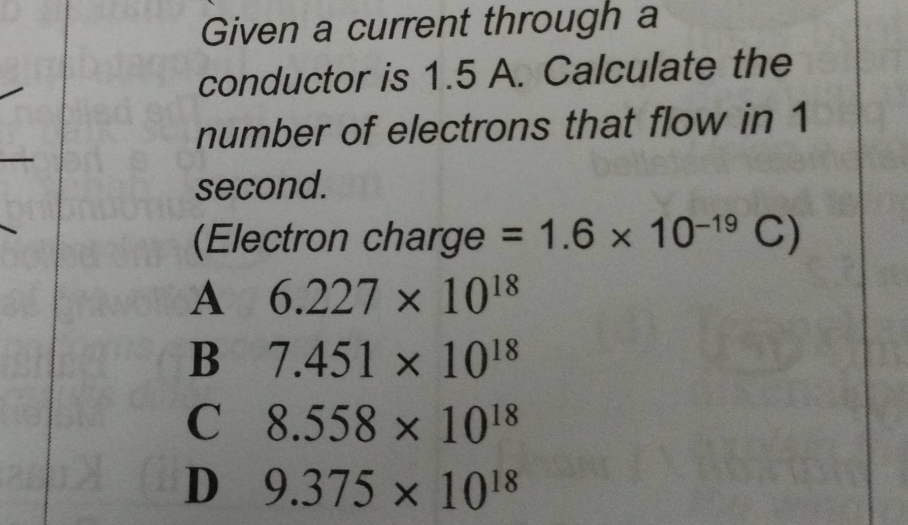 Given a current through a
conductor is 1.5 A. Calculate the
number of electrons that flow in 1
second.
(Electron charge =1.6* 10^(-19)C)
A 6.227* 10^(18)
B 7.451* 10^(18)
C 8.558* 10^(18)
D 9.375* 10^(18)