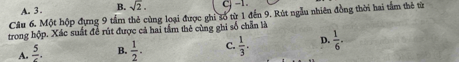 B. sqrt(2).
A. 3. C) -1.
Câu 6. Một hộp đựng 9 tấm thẻ cùng loại được ghi số từ 1 đến 9. Rút ngẫu nhiên đồng thời hai tấm thẻ từ
trong hộp. Xác suất đề rút được cả hai tấm thẻ cùng ghi số chẵn là
A.  5/6 .
C.
B.  1/2 .  1/3 .
D.  1/6 .