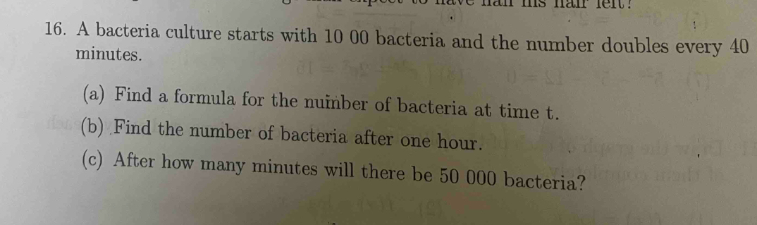 an ms nair felt . 
16. A bacteria culture starts with 10 00 bacteria and the number doubles every 40
minutes. 
(a) Find a formula for the nuinber of bacteria at time t. 
(b) Find the number of bacteria after one hour. 
(c) After how many minutes will there be 50 000 bacteria?